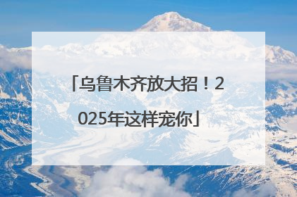 乌鲁木齐放大招！2025年这样宠你