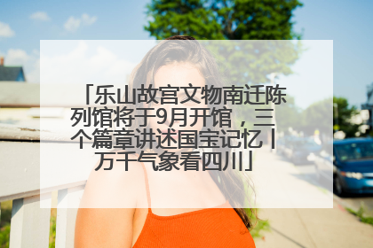 乐山故宫文物南迁陈列馆将于9月开馆，三个篇章讲述国宝记忆丨万千气象看四川