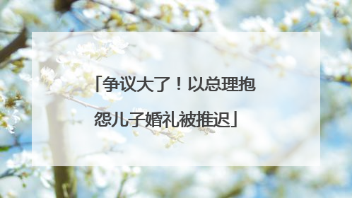 争议大了！以总理抱怨儿子婚礼被推迟
