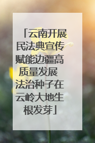 云南开展民法典宣传赋能边疆高质量发展 法治种子在云岭大地生根发芽