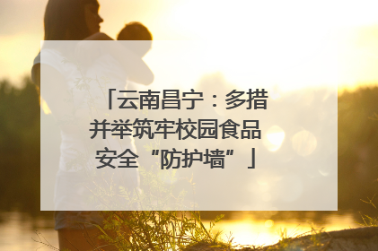 云南昌宁：多措并举筑牢校园食品安全“防护墙”