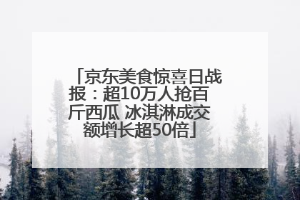京东美食惊喜日战报：超10万人抢百斤西瓜 冰淇淋成交额增长超50倍
