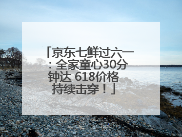 京东七鲜过六一：全家童心30分钟达 618价格持续击穿！