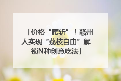 价格“腰斩”！赣州人实现“荔枝自由”解锁N种创意吃法
