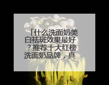 什么洗面奶美白祛斑效果最好？推荐十大红榜洗面奶品牌，真实好评