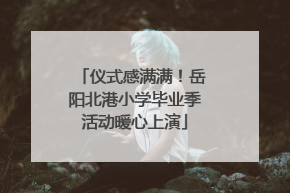 仪式感满满！岳阳北港小学毕业季活动暖心上演
