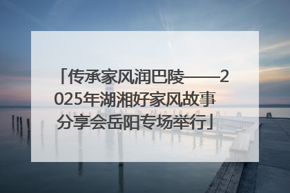 传承家风润巴陵——2025年湖湘好家风故事分享会岳阳专场举行