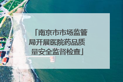 南京市市场监管局开展医院药品质量安全监督检查