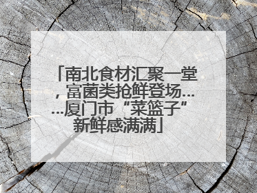 南北食材汇聚一堂，富菌类抢鲜登场……厦门市“菜篮子”新鲜感满满