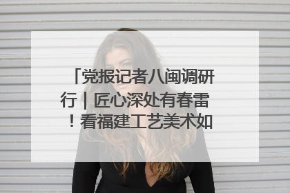 党报记者八闽调研行｜匠心深处有春雷！看福建工艺美术如何创新表达
