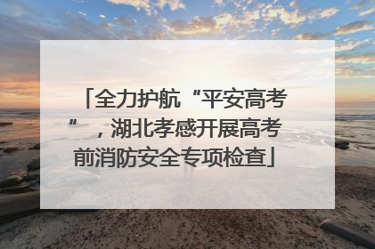 全力护航“平安高考”，湖北孝感开展高考前消防安全专项检查