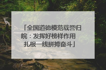 全国道德模范载誉归皖：发挥好榜样作用 扎根一线拼搏奋斗