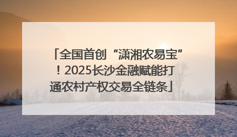 全国首创“潇湘农易宝”！2025长沙金融赋能打通农村产权交易全链条
