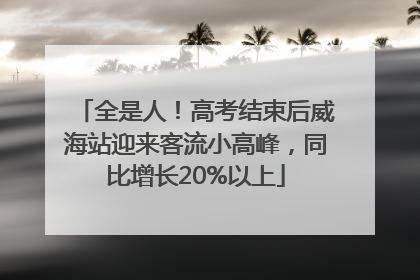 全是人！高考结束后威海站迎来客流小高峰，同比增长20%以上