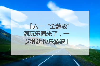 六一“全龄段”潮玩乐园来了，一起扎进快乐漩涡