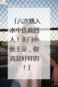 六次跳入水中连救四人！天门小伙王朵，你真是好样的！