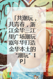 共潮玩，共青春，浙江金华三江里广场潮玩嘉年华打造金华本土的“潮玩”IP