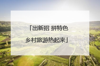 出新招 拼特色 乡村旅游热起来