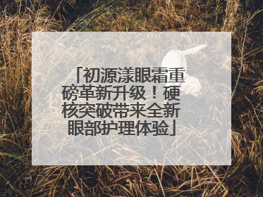 初源漾眼霜重磅革新升级！硬核突破带来全新眼部护理体验