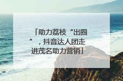 助力荔枝“出圈”，抖音达人团走进茂名助力营销