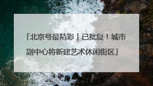 北京号最精彩｜已批复！城市副中心将新建艺术休闲街区