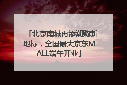 北京南城再添潮购新地标，全国最大京东MALL端午开业
