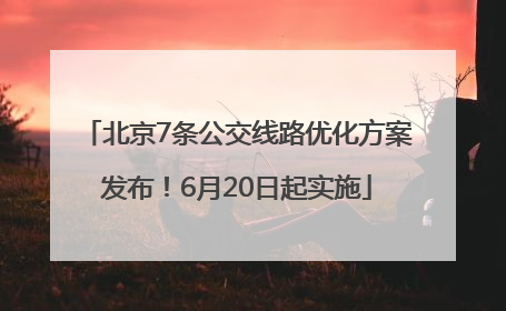北京7条公交线路优化方案发布！6月20日起实施