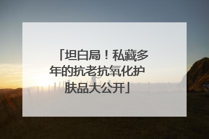 坦白局！私藏多年的抗老抗氧化护肤品大公开