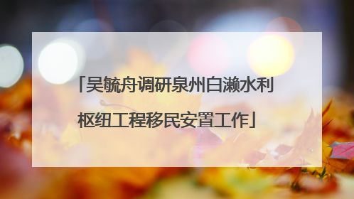 吴毓舟调研泉州白濑水利枢纽工程移民安置工作