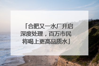 合肥又一水厂开启深度处理，百万市民将喝上更高品质水