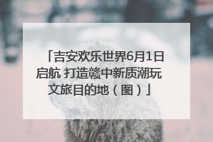 吉安欢乐世界6月1日启航 打造赣中新质潮玩文旅目的地（图）