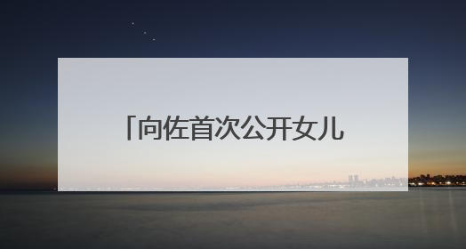 向佐首次公开女儿正脸照，冲上热搜！父女互动超甜蜜