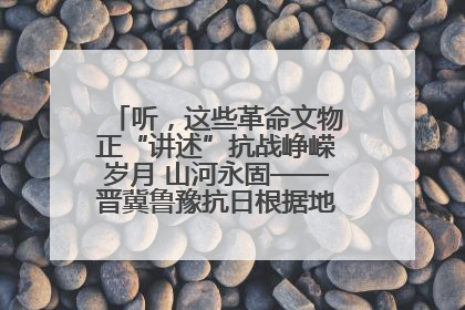 听，这些革命文物正“讲述”抗战峥嵘岁月 山河永固——晋冀鲁豫抗日根据地革命文物展开展
