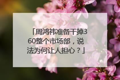 周鸿祎准备干掉360整个市场部，说法为何让人担心？