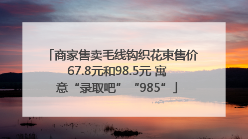 商家售卖毛线钩织花束售价67.8元和98.5元 寓意“录取吧”“985”