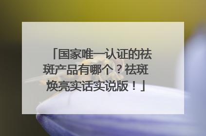 国家唯一认证的祛斑产品有哪个？祛斑焕亮实话实说版！