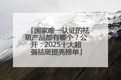 国家唯一认证的祛斑产品都有哪个？公开：2025十大超强祛斑提亮榜单