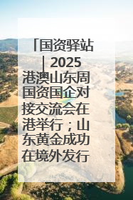 国资驿站｜2025港澳山东周国资国企对接交流会在港举行；山东黄金成功在境外发行3亿美元绿色债券