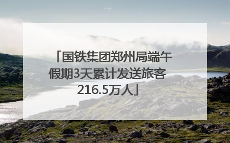 国铁集团郑州局端午假期3天累计发送旅客216.5万人