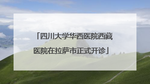 四川大学华西医院西藏医院在拉萨市正式开诊