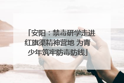 安阳：禁毒研学走进红旗渠精神营地 为青少年筑牢防毒防线