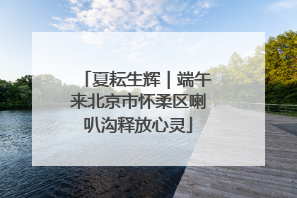 夏耘生辉｜端午来北京市怀柔区喇叭沟释放心灵