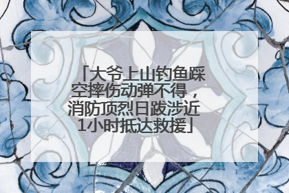 大爷上山钓鱼踩空摔伤动弹不得，消防顶烈日跋涉近1小时抵达救援