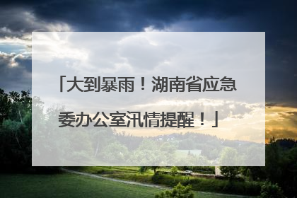大到暴雨！湖南省应急委办公室汛情提醒！