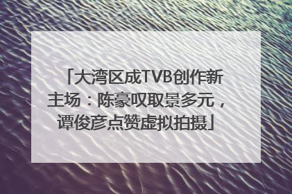 大湾区成TVB创作新主场：陈豪叹取景多元，谭俊彦点赞虚拟拍摄