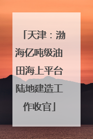 天津：渤海亿吨级油田海上平台陆地建造工作收官