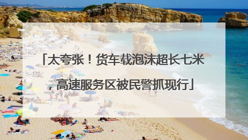 太夸张！货车载泡沫超长七米，高速服务区被民警抓现行