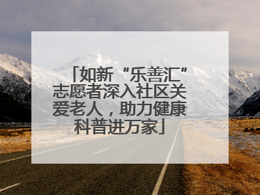 如新“乐善汇”志愿者深入社区关爱老人，助力健康科普进万家