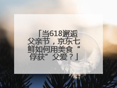 当618邂逅父亲节，京东七鲜如何用美食“俘获”父爱？