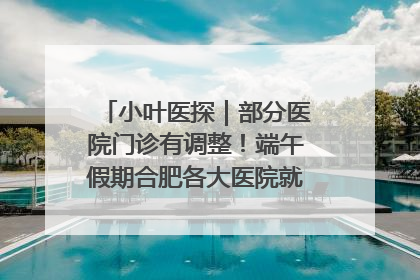 小叶医探｜部分医院门诊有调整！端午假期合肥各大医院就诊指南来了